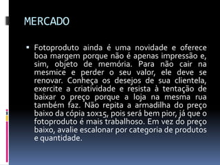 MERCADOFotoproduto ainda é uma novidade e oferece boa margem porque não é apenas impressão e, sim, objeto de memória. Para não cair na mesmice e perder o seu valor, ele deve se renovar. Conheça os desejos de sua clientela, exercite a criatividade e resista à tentação de baixar o preço porque a loja na mesma rua também faz. Não repita a armadilha do preço baixo da cópia 10x15, pois será bem pior, já que o fotoproduto é mais trabalhoso. Em vez do preço baixo, avalie escalonar por categoria de produtos e quantidade.