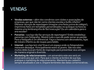 VENDASVendas externas – além dos convênios com clubes e associações de empresas, por que não ter como clientes escolas e bufês infantis? Oferecer serviços de reportagem (imagine uma festa junina de colégio!), imprimiras fotos em templates personalizados no quiosque na hora ou mesmo uma lembrançinha de fácil execução? Ou um calendário para o ano escolar?Parcerias - sua loja não faz serviços de reportagem? Então estabeleça parcerias com fotógrafos. Mostre tudo o que ele pode somar ao pacote. Para o fotógrafo é um diferencial. Faça o mesmo com decoradores, lojas de móveis infantis ou de roupas para bebês.Internet - sua loja tem site? Esse é um espaço onde os fotoprodutos merecem destaque. Principalmente entre os jovens. São nos sites muitos deles buscam fonte de inspiração para presentear seus amigos de maneira original e divertida.Marketing de relacionamento - um aniversário este ano será um aniversário ano que vem. Para que o cliente se lembre de sua loja, pratique o marketing de relacionamento. Mantenha seu cadastro sempre atualizado e use-o. Dispare lembretes das datas comemorativas.