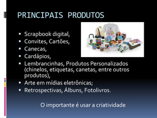 PRINCIPAIS PRODUTOSScrapbook digital,Convites, Cartões,Canecas,Cardápios,Lembrancinhas, Produtos Personalizados (chinelos, etiquetas, canetas, entre outros produtos),Arte em mídias eletrônicas;Retrospectivas, Álbuns, Fotolivros.O importante é usar a criatividade