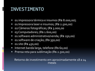 INVESTIMENTO01 impressora térmica e insumos (R$ 8.000,00);01 Impressora laser e insumos; (R$ 2.500,00)02 Câmeras fotográficas; (R$ 3.000,0003 Computadores; (R$ 1.600,00)01 software administrativo/venda; (R$ 250,00)01 software de criação; (R$ 350,00)01 site (R$ 450,00)Internet banda larga, telefone (R$ 60,00)Prensa reta para sublimação (R$ 2.500,00)Retorno de investimento em aproximadamente 18 a 24 meses
