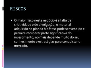 RISCOSO maior risco neste negócio é a falta de criatividade e de divulgação, o material adquirido na pior da hipótese pode ser vendido e permite recuperar parte significativa do investimento, no mais depende muito do seu conhecimento e estratégias para conquistar o mercado.