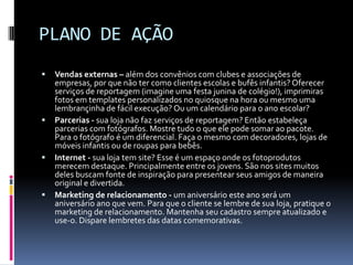 PLANO DE AÇÃOVendas externas – além dos convênios com clubes e associações de empresas, por que não ter como clientes escolas e bufês infantis? Oferecer serviços de reportagem (imagine uma festa junina de colégio!), imprimiras fotos em templates personalizados no quiosque na hora ou mesmo uma lembrançinha de fácil execução? Ou um calendário para o ano escolar?Parcerias - sua loja não faz serviços de reportagem? Então estabeleça parcerias com fotógrafos. Mostre tudo o que ele pode somar ao pacote. Para o fotógrafo é um diferencial. Faça o mesmo com decoradores, lojas de móveis infantis ou de roupas para bebês.Internet - sua loja tem site? Esse é um espaço onde os fotoprodutos merecem destaque. Principalmente entre os jovens. São nos sites muitos deles buscam fonte de inspiração para presentear seus amigos de maneira original e divertida.Marketing de relacionamento - um aniversário este ano será um aniversário ano que vem. Para que o cliente se lembre de sua loja, pratique o marketing de relacionamento. Mantenha seu cadastro sempre atualizado e use-o. Dispare lembretes das datas comemorativas.