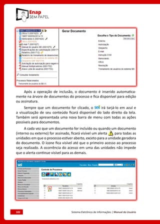102	 Sistema Eletrônico de Informações | Manual do Usuário
Após a operação de inclusão, o documento é inserido automatica-
mente na árvore de documentos do processo e fica disponível para edição
ou assinatura.
Sempre que um documento for clicado, o irá tarjá-lo em azul e
a visualização de seu conteúdo ficará disponível do lado direito da tela.
Também será apresentada uma nova barra de menu com todas as ações
possíveis para documentos.
A cada vez que um documento for incluído ou quando um documento
(interno ou externo) for assinado, ficará visível um alerta para todas as
unidades em que o processo estiver aberto, exceto para a unidade geradora
do documento. O ícone fica visível até que o primeiro acesso ao processo
seja realizado. A ocorrência do acesso em uma das unidades não impede
que o alerta continue visível para as demais.
 
