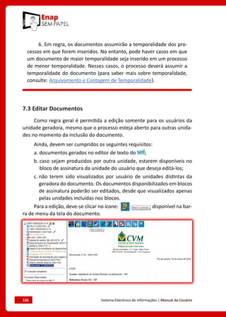 106	 Sistema Eletrônico de Informações | Manual do Usuário
6. Em regra, os documentos assumirão a temporalidade dos pro-
cessos em que forem inseridos. No entanto, pode haver casos em que
um documento de maior temporalidade seja inserido em um processo
de menor temporalidade. Nesses casos, o processo deverá assumir a
temporalidade do documento (para saber mais sobre temporalidade,
consulte: Arquivamento e Contagem de Temporalidade).
7.3 Editar Documentos
Como regra geral é permitida a edição somente para os usuários da
unidade geradora, mesmo que o processo esteja aberto para outras unida-
des no momento da inclusão do documento.
Ainda, devem ser cumpridos os seguintes requisitos:
a. 
documentos gerados no editor de texto do ;
b. 
caso sejam produzidos por outra unidade, estarem disponíveis no
bloco de assinatura da unidade do usuário que deseja editá-los;
c. 
não terem sido visualizados por usuário de unidades distintas da
geradora do documento. Os documentos disponibilizados em blocos
de assinatura poderão ser editados, desde que visualizados apenas
pelas unidades incluídas nos blocos.
Para a edição, deve-se clicar no ícone: disponível na bar-
ra de menu da tela do documento.
 