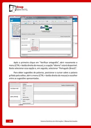 108	 Sistema Eletrônico de Informações | Manual do Usuário
Após o primeiro clique em “Verificar ortografia”, abrir novamente o
menu (CTRL + botão direito do mouse), e a opção “Idioma” estará disponível.
Basta selecionar essa opção e, em seguida, selecionar “Português (Brasil)”.
Para obter sugestões de palavras, posicionar o cursor sobre a palavra
grifada pelo editor, abrir o menu (CTRL + botão direito do mouse) e escolher
entre as sugestões apresentadas.
 