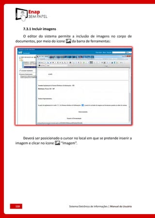 110	 Sistema Eletrônico de Informações | Manual do Usuário
7.3.1 Incluir imagens
O editor do sistema permite a inclusão de imagens no corpo de
documentos, por meio do ícone da barra de ferramentas:
Deverá ser posicionado o cursor no local em que se pretende inserir a
imagem e clicar no ícone “Imagem”.
 