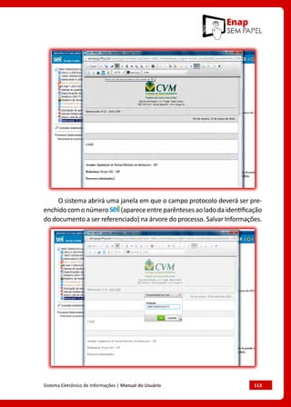 Sistema Eletrônico de Informações | Manual do Usuário	 113
O sistema abrirá uma janela em que o campo protocolo deverá ser pre-
enchidocomonúmero (apareceentreparêntesesaoladodaidentificação
do documento a ser referenciado) na árvore do processo. Salvar Informações.
 
