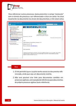 114	 Sistema Eletrônico de Informações | Manual do Usuário
Para referenciar outros processos, basta preencher o campo “protocolo”
com o número do processo a ser referenciado e clicar em salvar. Ao clicar
novamente no documento (na árvore de documentos), o link estará ativo.
1. O link permitirá que o usuário tenha acesso ao documento refe-
renciado, ainda que seja um documento restrito.
2. 
Não será possível criar links para documentos contidos em
processossigilosos,comexceçãodereferênciasparadocumentos
do próprio processo sigiloso (auto referência).
Dicas
 