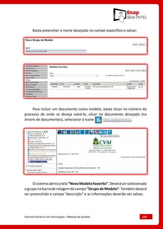 Sistema Eletrônico de Informações | Manual do Usuário	 119
Basta preencher o nome desejado no campo específico e salvar:
Para incluir um documento como modelo, basta clicar no número do
processo de onde se deseja salvá-lo, clicar no documento desejado (na
árvore de documentos), selecionar o ícone .
Osistemaabriráatela“NovoModeloFavorito”.Deveráserselecionado
o grupo na barra de rolagem do campo “Grupo de Modelo”. Também deverá
ser preenchido o campo “descrição” e as informações deverão ser salvas.
 