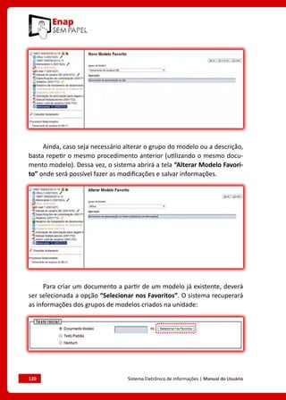 120	 Sistema Eletrônico de Informações | Manual do Usuário
Ainda, caso seja necessário alterar o grupo do modelo ou a descrição,
basta repetir o mesmo procedimento anterior (utilizando o mesmo docu-
mento modelo). Dessa vez, o sistema abrirá a tela “Alterar Modelo Favori-
to” onde será possível fazer as modificações e salvar informações.
Para criar um documento a partir de um modelo já existente, deverá
ser selecionada a opção “Selecionar nos Favoritos”. O sistema recuperará
as informações dos grupos de modelos criados na unidade:
 