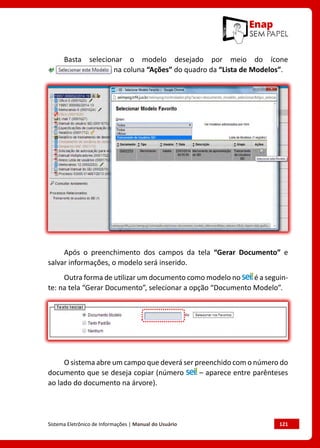Sistema Eletrônico de Informações | Manual do Usuário	 121
Basta selecionar o modelo desejado por meio do ícone
na coluna “Ações” do quadro da “Lista de Modelos”.
Após o preenchimento dos campos da tela “Gerar Documento” e
salvar informações, o modelo será inserido.
Outra forma de utilizar um documento como modelo no é a seguin-
te: na tela “Gerar Documento”, selecionar a opção “Documento Modelo”.
O sistema abre um campo que deverá ser preenchido com o número do
documento que se deseja copiar (número – aparece entre parênteses
ao lado do documento na árvore).
 