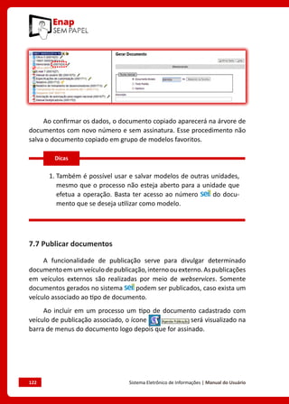 122	 Sistema Eletrônico de Informações | Manual do Usuário
Ao confirmar os dados, o documento copiado aparecerá na árvore de
documentos com novo número e sem assinatura. Esse procedimento não
salva o documento copiado em grupo de modelos favoritos.
1. 
Também é possível usar e salvar modelos de outras unidades,
mesmo que o processo não esteja aberto para a unidade que
efetua a operação. Basta ter acesso ao número do docu-
mento que se deseja utilizar como modelo.
7.7 Publicar documentos
A funcionalidade de publicação serve para divulgar determinado
documentoemumveículodepublicação,internoouexterno.Aspublicações
em veículos externos são realizadas por meio de webservices. Somente
documentos gerados no sistema podem ser publicados, caso exista um
veículo associado ao tipo de documento.
Ao incluir em um processo um tipo de documento cadastrado com
veículo de publicação associado, o ícone será visualizado na
barra de menus do documento logo depois que for assinado.
Dicas
 