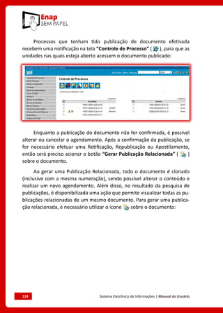 124	 Sistema Eletrônico de Informações | Manual do Usuário
Processos que tenham tido publicação de documento efetivada
recebem uma notificação na tela “Controle de Processo” ( ), para que as
unidades nas quais esteja aberto acessem o documento publicado:
Enquanto a publicação do documento não for confirmada, é possível
alterar ou cancelar o agendamento. Após a confirmação da publicação, se
for necessário efetuar uma Retificação, Republicação ou Apostilamento,
então será preciso acionar o botão “Gerar Publicação Relacionada” ( )
sobre o documento.
Ao gerar uma Publicação Relacionada, todo o documento é clonado
(inclusive com a mesma numeração), sendo possível alterar o conteúdo e
realizar um novo agendamento. Além disso, no resultado da pesquisa de
publicações, é disponibilizada uma ação que permite visualizar todas as pu-
blicações relacionadas de um mesmo documento. Para gerar uma publica-
ção relacionada, é necessário utilizar o ícone sobre o documento:
 