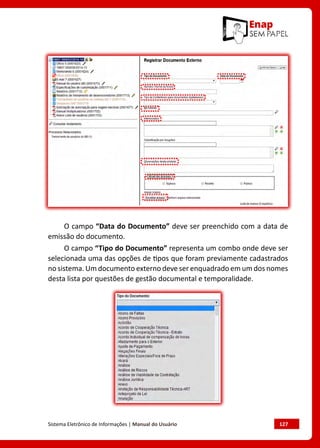 Sistema Eletrônico de Informações | Manual do Usuário	 127
O campo “Data do Documento” deve ser preenchido com a data de
emissão do documento.
O campo “Tipo do Documento” representa um combo onde deve ser
selecionada uma das opções de tipos que foram previamente cadastrados
no sistema. Um documento externo deve ser enquadrado em um dos nomes
desta lista por questões de gestão documental e temporalidade.
 