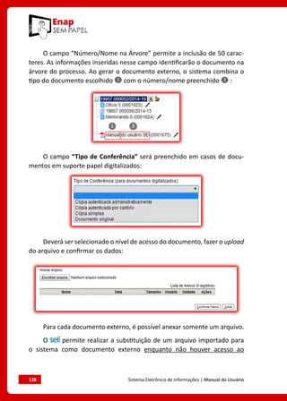 128	 Sistema Eletrônico de Informações | Manual do Usuário
O campo “Número/Nome na Árvore” permite a inclusão de 50 carac-
teres. As informações inseridas nesse campo identificarão o documento na
árvore do processo. Ao gerar o documento externo, o sistema combina o
tipo do documento escolhido com o número/nome preenchido :
O campo “Tipo de Conferência” será preenchido em casos de docu-
mentos em suporte papel digitalizados:
Deverá ser selecionado o nível de acesso do documento, fazer o upload
do arquivo e confirmar os dados:
Para cada documento externo, é possível anexar somente um arquivo.
O permite realizar a substituição de um arquivo importado para
o sistema como documento externo enquanto não houver acesso ao
 