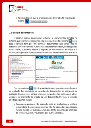 132	 Sistema Eletrônico de Informações | Manual do Usuário
4. 
As unidades em que o processo não estiver aberto visualizarão
o ícone .
7.9 Excluir documentos
É possível excluir documentos externos e documentos gerados no
sistema que sejam desnecessários ao processo, clicando no ícone .
Essa operação tem por fim eliminar documentos que ainda não se
estabilizaram como oficiais e, portanto, não afetam direitos e/ou obrigações.
Ainda assim, o sistema efetua o registro de documentos excluídos e o
histórico da operação fica disponível na consulta ao andamento do processo.
Emregra,oícone ficarávisívelapenasquandooprocedimento
de exclusão for permitido. A exclusão de documentos se diferencia da
exclusão de processos, porque um processo pode estar aberto para várias
unidades no momento da criação de um documento. Por isso, a exclusão
obedece algumas regras:
a. 
Documento gerado e não assinado pode ser excluído pela unidade
elaboradora. Documento que ainda não foi assinado é considerado
minuta e pode ser excluído, ainda que tenha sido incluído em bloco
de reunião e, assim, visualizado por outras unidades.
 