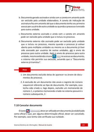 Sistema Eletrônico de Informações | Manual do Usuário	 133
b. 
Documento gerado assinado e ainda com a caneta em amarelo pode
ser excluído pela unidade elaboradora. A caneta de indicação de
assinatura fica em amarelo até que o documento tenha seu primeiro
acesso por usuário de outra unidade ou quando o processo é enviado
para outra unidade.
c. 
Documento externo assinado e ainda com a caneta em amarelo
pode ser excluído pela unidade que o incluiu no processo.
d. 
Documento externo não assinado pode ser excluído pela unidade
que o incluiu no processo, mesmo quando o processo já estiver
aberto para múltiplas unidades ou mesmo se o documento já tiver
sido acessado por usuários de outras unidades, até o envio do
processo para outra unidade. Após o envio do processo para outra
unidade,mesmoexibindooícone noacessoaodocumento,
o sistema não permite sua exclusão, avisando que o “Documento
externo já tramitou”.
1. 
Um documento excluído deixa de aparecer na árvore de docu-
mentos do processo.
2. 
A exclusão de um documento não anula o registro do número
sequencial referente ao tipo de documento. Por exemplo, caso
tenha sido criado e, logo depois, excluído um memorando de
número 1, o próximo memorando criado no sistema possuirá o
número subsequente, 2.
7.10 Cancelar documento
Oícone deveserutilizadoemdocumentojáestabilizado
como oficial e que, por alguma determinação oficial, dever ser cancelado.
Por exemplo, caso tenha sido verificada sua nulidade.
Dicas
 