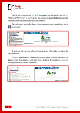 134	 Sistema Eletrônico de Informações | Manual do Usuário
Essa é a funcionalidade do , que opera o tradicional instituto do
“Desentranhamento” e, assim, exige ato formal de autoridade competente
determinando o cancelamento do documento.
Para efetuar a operação, basta clicar no documento e depois no ícone
:
O sistema abrirá uma tela onde deverá ser informado o motivo do
cancelamento.
Com o cancelamento, o documento permanece indicado na árvore de
documentos do processo, MAS com ícone próprio de cancelado, sem ser
mais possível acessar seu conteúdo:
 