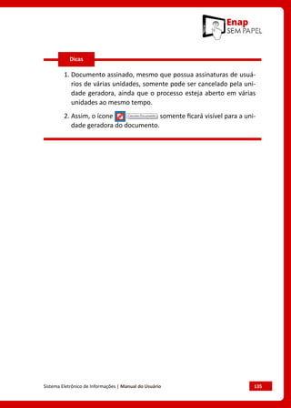 Sistema Eletrônico de Informações | Manual do Usuário	 135
1. 
Documento assinado, mesmo que possua assinaturas de usuá-
rios de várias unidades, somente pode ser cancelado pela uni-
dade geradora, ainda que o processo esteja aberto em várias
unidades ao mesmo tempo.
2. 
Assim, o ícone somente ficará visível para a uni-
dade geradora do documento.
Dicas
 