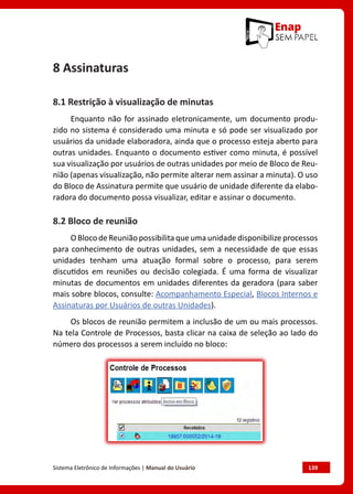 Sistema Eletrônico de Informações | Manual do Usuário	 139
8 Assinaturas
8.1 Restrição à visualização de minutas
Enquanto não for assinado eletronicamente, um documento produ-
zido no sistema é considerado uma minuta e só pode ser visualizado por
usuários da unidade elaboradora, ainda que o processo esteja aberto para
outras unidades. Enquanto o documento estiver como minuta, é possível
sua visualização por usuários de outras unidades por meio de Bloco de Reu-
nião (apenas visualização, não permite alterar nem assinar a minuta). O uso
do Bloco de Assinatura permite que usuário de unidade diferente da elabo-
radora do documento possa visualizar, editar e assinar o documento.
8.2 Bloco de reunião
OBlocodeReuniãopossibilitaqueumaunidadedisponibilizeprocessos
para conhecimento de outras unidades, sem a necessidade de que essas
unidades tenham uma atuação formal sobre o processo, para serem
discutidos em reuniões ou decisão colegiada. É uma forma de visualizar
minutas de documentos em unidades diferentes da geradora (para saber
mais sobre blocos, consulte: Acompanhamento Especial, Blocos Internos e
Assinaturas por Usuários de outras Unidades).
Os blocos de reunião permitem a inclusão de um ou mais processos.
Na tela Controle de Processos, basta clicar na caixa de seleção ao lado do
número dos processos a serem incluído no bloco:
 