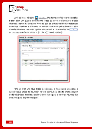 140	 Sistema Eletrônico de Informações | Manual do Usuário
Deve-se clicar no ícone . O sistema abrirá a tela “Selecionar
Bloco” com um quadro que mostra todos os blocos de reunião e blocos
internos abertos na unidade. Note-se que os blocos de reunião recebidos
de outras unidades e os blocos disponibilizados não aparecem nessa tela.
Ao selecionar uma ou mais opções disponíveis e clicar no botão ,
os processos serão incluídos no(s) bloco(s) selecionado(s):
Para se criar um novo bloco de reunião, é necessário selecionar a
opção “Novo Bloco de Reunião” na tela acima. Será aberta a tela a seguir,
onde deverá ser inserida a descrição desejada para o bloco de reunião e as
unidades para disponibilização:
 