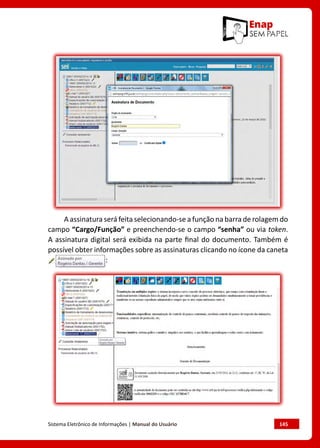 Sistema Eletrônico de Informações | Manual do Usuário	 145
A assinatura será feita selecionando-se a função na barra de rolagem do
campo “Cargo/Função” e preenchendo-se o campo “senha” ou via token.
A assinatura digital será exibida na parte final do documento. Também é
possível obter informações sobre as assinaturas clicando no ícone da caneta
:
 