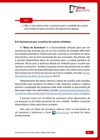 Sistema Eletrônico de Informações | Manual do Usuário	 151
1. 
Não é necessário enviar o processo para a unidade do usuário
com credencial para assinatura de documento sigiloso.
8.6 Assinaturas por usuários de outras unidades
O “Bloco de Assinatura” é a funcionalidade utilizada para que um
documento seja assinado por um ou mais usuários de unidades diferentes
da unidade elaboradora. O bloco permite a assinatura simultânea de vários
documentos, com ou sem visualização de seus conteúdos. No entanto, não
é possível disponibilizar bloco de assinatura para a unidade geradora do
processo. Nesse caso, o processo deverá ser atribuído para o usuário que
realizará a assinatura. Também é possível assinar documentos de um bloco
de assinatura antes da disponibilização (para saber mais sobre como assinar
documentos de um bloco por pessoas da mesma unidade, consulte: Assinar
Documentos em Bloco de Assinatura, dica 1).
Diferentemente dos blocos internos e blocos de reunião, serão incluídos
documentos para assinatura em blocos e não, processos, embora o sistema
permita a visualização dos processos onde estão incluídos os documentos do
bloco (para saber mais sobre blocos, consulte: Acompanhamento Especial, Blo-
cos Internos, Bloco de Reunião e Assinaturas por Usuários de outras Unidades).
É possível incluir em um bloco de assinatura vários documentos de
um processo ou de vários processos de uma unidade. Também é possível
disponibilizar o bloco para várias unidades.
Para criar um bloco de assinatura, deve-se clicar no documento de
um processo e selecionar o ícone na barra de menu
do documento:
Dicas
 