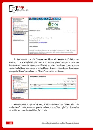 152	 Sistema Eletrônico de Informações | Manual do Usuário
O sistema abre a tela “Incluir em Bloco de Assinatura”. Exibe um
quadro com a relação de documentos daquele processo que podem ser
incluídos em bloco de assinatura. Devem ser selecionados os documentos a
serem incluídos e selecionar um dos blocos disponíveis na barra de rolagem
da opção “Bloco”, ou clicar em “Novo” para criar um bloco.
Ao selecionar a opção “Novo”, o sistema abre a tela “Novo Bloco de
Assinatura” onde deverá ser preenchido o campo “descrição” e informadas
as unidades para disponibilização do bloco.
 