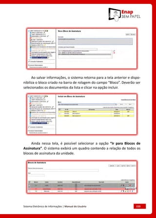 Sistema Eletrônico de Informações | Manual do Usuário	 153
Ao salvar informações, o sistema retorna para a tela anterior e dispo-
nibiliza o bloco criado na barra de rolagem do campo “Bloco”. Deverão ser
selecionados os documentos da lista e clicar na opção incluir.
Ainda nessa tela, é possível selecionar a opção “Ir para Blocos de
Assinatura”. O sistema exibirá um quadro contendo a relação de todos os
blocos de assinatura da unidade.
 
