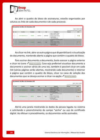 156	 Sistema Eletrônico de Informações | Manual do Usuário
Ao abrir o quadro do bloco de assinaturas, estarão organizados por
colunas os links de cada documento e de cada processo.
Ao clicar no link, abre-se outra página que disponibilizará a visualização
do documento, mantendo aberta a página que contém o quadro do bloco.
Para assinar documento a documento, basta acessar a página anterior
e clicar no ícone . Caso seja preferível visualizar documento a
documento e assinar vários de uma vez, também é possível clicar em cada
link (várias páginas serão abertas, mostrando cada documento) e retornar
à página que contém o quadro do bloco, clicar na caixa de seleção dos
documentos que se deseja assinar e clicar na opção .
Abrirá uma janela mostrando os dados da pessoa logada no sistema
e solicitando o preenchimento do campo “senha” ou uso de certificado
digital. Ao efetuar o procedimento, os documentos serão assinados.
 