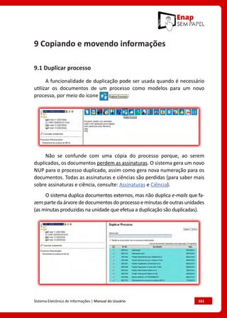 Sistema Eletrônico de Informações | Manual do Usuário	 161
9 Copiando e movendo informações
9.1 Duplicar processo
A funcionalidade de duplicação pode ser usada quando é necessário
utilizar os documentos de um processo como modelos para um novo
processo, por meio do ícone :
Não se confunde com uma cópia do processo porque, ao serem
duplicados, os documentos perdem as assinaturas. O sistema gera um novo
NUP para o processo duplicado, assim como gera nova numeração para os
documentos. Todas as assinaturas e ciências são perdidas (para saber mais
sobre assinaturas e ciência, consulte: Assinaturas e Ciência).
O sistema duplica documentos externos, mas não duplica e-mails que fa-
zem parte da árvore de documentos do processo e minutas de outras unidades
(as minutas produzidas na unidade que efetua a duplicação são duplicadas).
 