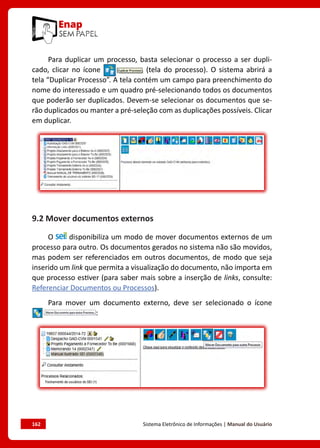 162	 Sistema Eletrônico de Informações | Manual do Usuário
Para duplicar um processo, basta selecionar o processo a ser dupli-
cado, clicar no ícone (tela do processo). O sistema abrirá a
tela “Duplicar Processo”. A tela contém um campo para preenchimento do
nome do interessado e um quadro pré-selecionando todos os documentos
que poderão ser duplicados. Devem-se selecionar os documentos que se-
rão duplicados ou manter a pré-seleção com as duplicações possíveis. Clicar
em duplicar.
9.2 Mover documentos externos
O disponibiliza um modo de mover documentos externos de um
processo para outro. Os documentos gerados no sistema não são movidos,
mas podem ser referenciados em outros documentos, de modo que seja
inserido um link que permita a visualização do documento, não importa em
que processo estiver (para saber mais sobre a inserção de links, consulte:
Referenciar Documentos ou Processos).
Para mover um documento externo, deve ser selecionado o ícone
:
 