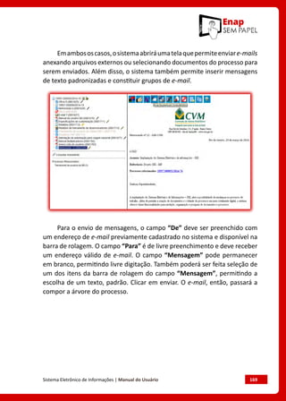 Sistema Eletrônico de Informações | Manual do Usuário	 169
Emambososcasos,osistemaabriráumatelaquepermiteenviare-mails
anexando arquivos externos ou selecionando documentos do processo para
serem enviados. Além disso, o sistema também permite inserir mensagens
de texto padronizadas e constituir grupos de e-mail.
Para o envio de mensagens, o campo “De” deve ser preenchido com
um endereço de e-mail previamente cadastrado no sistema e disponível na
barra de rolagem. O campo “Para” é de livre preenchimento e deve receber
um endereço válido de e-mail. O campo “Mensagem” pode permanecer
em branco, permitindo livre digitação. Também poderá ser feita seleção de
um dos itens da barra de rolagem do campo “Mensagem”, permitindo a
escolha de um texto, padrão. Clicar em enviar. O e-mail, então, passará a
compor a árvore do processo.
 