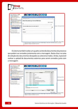 170	 Sistema Eletrônico de Informações | Manual do Usuário
Osistematambémexibeumquadrocontendodocumentosdoprocesso
que podem ser enviados juntamente com a mensagem. Basta clicar na caixa
de seleção dos documentos desejados ou selecionar todos. Ainda, é possível
realizar o upload de documentos externos para serem enviados junto com
a mensagem:
 