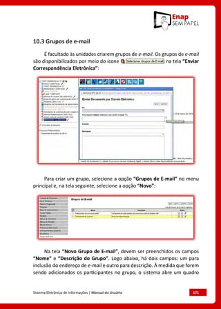 Sistema Eletrônico de Informações | Manual do Usuário	 171
10.3 Grupos de e-mail
É facultado às unidades criarem grupos de e-mail. Os grupos de e-mail
são disponibilizados por meio do ícone na tela “Enviar
Correspondência Eletrônica”:
Para criar um grupo, selecione a opção “Grupos de E-mail” no menu
principal e, na tela seguinte, selecione a opção “Novo”:
Na tela “Novo Grupo de E-mail”, devem ser preenchidos os campos
“Nome” e “Descrição do Grupo”. Logo abaixo, há dois campos: um para
inclusão do endereço de e-mail e outro para descrição. À medida que forem
sendo adicionados os participantes no grupo, o sistema abre um quadro
 