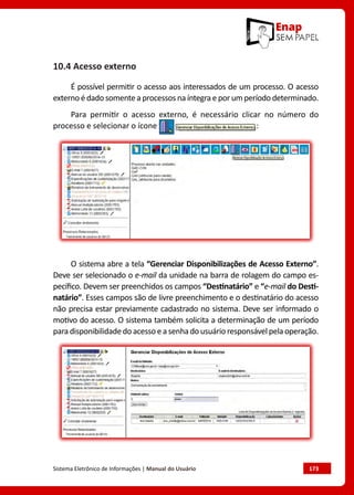Sistema Eletrônico de Informações | Manual do Usuário	 173
10.4 Acesso externo
É possível permitir o acesso aos interessados de um processo. O acesso
externo é dado somente a processos na íntegra e por um período determinado.
Para permitir o acesso externo, é necessário clicar no número do
processo e selecionar o ícone :
O sistema abre a tela “Gerenciar Disponibilizações de Acesso Externo”.
Deve ser selecionado o e-mail da unidade na barra de rolagem do campo es-
pecífico. Devem ser preenchidos os campos “Destinatário” e “e-mail do Desti-
natário”. Esses campos são de livre preenchimento e o destinatário do acesso
não precisa estar previamente cadastrado no sistema. Deve ser informado o
motivo do acesso. O sistema também solicita a determinação de um período
paradisponibilidadedoacessoeasenhadousuárioresponsávelpelaoperação.
 