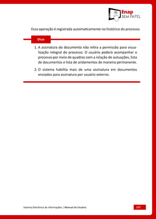 Sistema Eletrônico de Informações | Manual do Usuário	 177
Essa operação é registrada automaticamente no histórico do processo.
1. 
A assinatura do documento não retira a permissão para visua-
lização integral do processo. O usuário poderá acompanhar o
processo por meio de quadros com a relação de autuações, lista
de documentos e lista de andamentos de maneira permanente.
2. 
O sistema habilita mais de uma assinatura em documentos
enviados para assinatura por usuário externo.
Dicas
 
