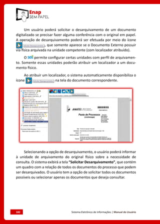182	 Sistema Eletrônico de Informações | Manual do Usuário
Um usuário poderá solicitar o desarquivamento de um documento
digitalizado se precisar fazer alguma conferência com o original em papel.
A operação de desarquivamento poderá ser efetuada por meio do ícone
, que somente aparece se o Documento Externo possuir
via física arquivada na unidade competente (com localizador atribuído).
O permite configurar certas unidades com perfil de arquivamen-
to. Somente essas unidades poderão atribuir um localizador a um docu-
mento físico.
Ao atribuir um localizador, o sistema automaticamente disponibiliza o
ícone na tela do documento correspondente.
Selecionando a opção de desarquivamento, o usuário poderá informar
à unidade de arquivamento do original físico sobre a necessidade de
consulta. O sistema exibirá a tela “Solicitar Desarquivamento”, que contém
um quadro com a relação de todos os documentos do processo que podem
ser desarquivados. O usuário tem a opção de solicitar todos os documentos
possíveis ou selecionar apenas os documentos que deseja consultar.
 
