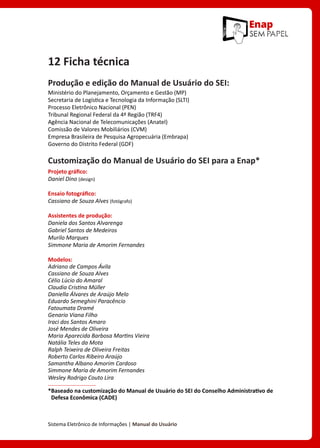 Sistema Eletrônico de Informações | Manual do Usuário
12 Ficha técnica
Produção e edição do Manual de Usuário do SEI:
Ministério do Planejamento, Orçamento e Gestão (MP)
Secretaria de Logística e Tecnologia da Informação (SLTI)
Processo Eletrônico Nacional (PEN)
Tribunal Regional Federal da 4ª Região (TRF4)
Agência Nacional de Telecomunicações (Anatel)
Comissão de Valores Mobiliários (CVM)
Empresa Brasileira de Pesquisa Agropecuária (Embrapa)
Governo do Distrito Federal (GDF)
Customização do Manual de Usuário do SEI para a Enap*
Projeto gráfico:
Daniel Dino (design)
Ensaio fotográfico:	
Cassiano de Souza Alves (fotógrafo)
Assistentes de produção:	
Daniela dos Santos Alvarenga
Gabriel Santos de Medeiros
Murilo Marques
Simmone Maria de Amorim Fernandes
Modelos:
Adriano de Campos Ávila
Cassiano de Souza Alves
Célio Lúcio do Amaral
Claudia Cristina Müller
Daniella Álvares de Araújo Melo
Eduardo Semeghini Paracêncio
Fatoumata Dramé
Genario Viana Filho
Iraci dos Santos Amaro
José Mendes de Oliveira
Maria Aparecida Barbosa Martins Vieira
Natália Teles da Mota
Ralph Teixeira de Oliveira Freitas
Roberto Carlos Ribeiro Araújo
Samantha Albano Amorim Cardoso
Simmone Maria de Amorim Fernandes
Wesley Rodrigo Couto Lira
*
Baseado na customização do Manual de Usuário do SEI do Conselho Administrativo de
Defesa Econômica (CADE)
 