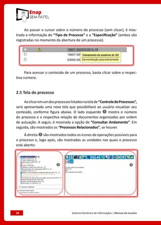 20	 Sistema Eletrônico de Informações | Manual do Usuário
Ao passar o cursor sobre o número do processo (sem clicar), é mos-
trada a informação do “Tipo de Processo” e a “Especificação” (ambas são
registradas no momento da abertura de um processo).
Para acessar o conteúdo de um processo, basta clicar sobre o respec-
tivo número.
2.5 Tela do processo
Aoclicaremumdosprocessoslistadosnatelade“ControledeProcessos”,
será apresentada uma nova tela que possibilitará ao usuário visualizar seu
conteúdo, conforme figura abaixo. O lado esquerdo mostra o número
do processo e a respectiva relação de documentos organizados por ordem
de autuação. A seguir, é mostrada a opção de “Consultar Andamento”. Em
seguida, são mostrados os “Processos Relacionados”, se houver.
À direita são mostrados todos os ícones de operações possíveis para
o processo e, logo após, são mostradas as unidades nas quais o processo
está aberto:
 