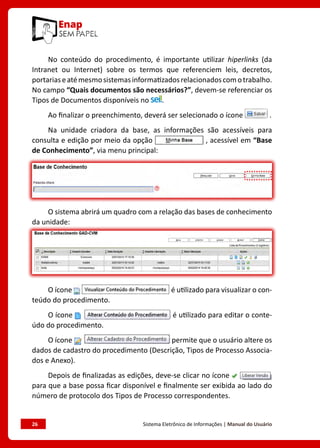 26	 Sistema Eletrônico de Informações | Manual do Usuário
No conteúdo do procedimento, é importante utilizar hiperlinks (da
Intranet ou Internet) sobre os termos que referenciem leis, decretos,
portariaseatémesmosistemasinformatizadosrelacionadoscomotrabalho.
No campo “Quais documentos são necessários?”, devem-se referenciar os
Tipos de Documentos disponíveis no .
Ao finalizar o preenchimento, deverá ser selecionado o ícone .
Na unidade criadora da base, as informações são acessíveis para
consulta e edição por meio da opção , acessível em “Base
de Conhecimento”, via menu principal:
O sistema abrirá um quadro com a relação das bases de conhecimento
da unidade:
O ícone é utilizado para visualizar o con-
teúdo do procedimento.
O ícone é utilizado para editar o conte-
údo do procedimento.
O ícone permite que o usuário altere os
dados de cadastro do procedimento (Descrição, Tipos de Processo Associa-
dos e Anexo).
Depois de finalizadas as edições, deve-se clicar no ícone
para que a base possa ficar disponível e finalmente ser exibida ao lado do
número de protocolo dos Tipos de Processo correspondentes.
 