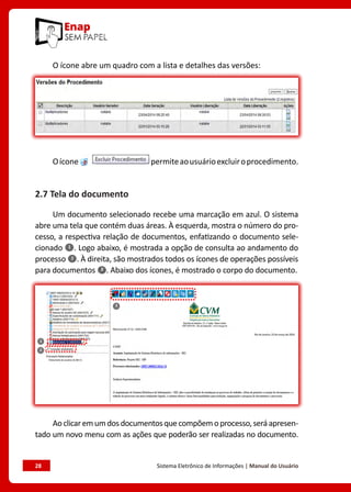 28	 Sistema Eletrônico de Informações | Manual do Usuário
O ícone abre um quadro com a lista e detalhes das versões:
Oícone permiteaousuárioexcluiroprocedimento.
2.7 Tela do documento
Um documento selecionado recebe uma marcação em azul. O sistema
abre uma tela que contém duas áreas. À esquerda, mostra o número do pro-
cesso, a respectiva relação de documentos, enfatizando o documento sele-
cionado . Logo abaixo, é mostrada a opção de consulta ao andamento do
processo . À direita, são mostrados todos os ícones de operações possíveis
para documentos . Abaixo dos ícones, é mostrado o corpo do documento.
Aoclicaremumdosdocumentosquecompõemoprocesso,seráapresen-
tado um novo menu com as ações que poderão ser realizadas no documento.
 