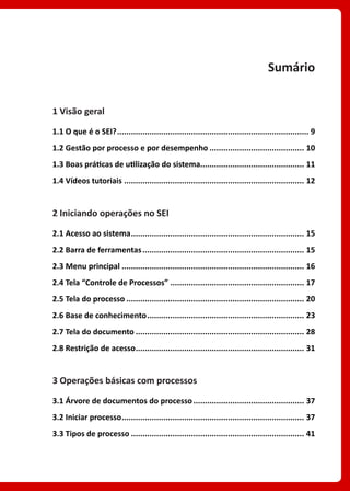 Sumário
1 Visão geral
1.1 O que é o SEI?.................................................................................... 9
1.2 Gestão por processo e por desempenho.......................................... 10
1.3 Boas práticas de utilização do sistema............................................. 11
1.4 Vídeos tutoriais............................................................................... 12
2 Iniciando operações no SEI
2.1 Acesso ao sistema............................................................................ 15
2.2 Barra de ferramentas....................................................................... 15
2.3 Menu principal................................................................................ 16
2.4 Tela “Controle de Processos”........................................................... 17
2.5 Tela do processo.............................................................................. 20
2.6 Base de conhecimento..................................................................... 23
2.7 Tela do documento.......................................................................... 28
2.8 Restrição de acesso.......................................................................... 31
3 Operações básicas com processos
3.1 Árvore de documentos do processo................................................. 37
3.2 Iniciar processo................................................................................ 37
3.3 Tipos de processo............................................................................ 41
 