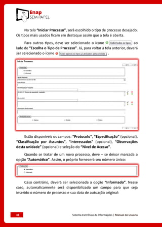 38	 Sistema Eletrônico de Informações | Manual do Usuário
Na tela “Iniciar Processo”, será escolhido o tipo de processo desejado.
Os tipos mais usados ficam em destaque assim que a tela é aberta.
Para outros tipos, deve ser selecionado o ícone ao
lado de “Escolha o Tipo de Processo”. Já, para voltar à tela anterior, deverá
ser selecionado o ícone .
O próximo passo é o preenchimento de dados de cadastro do processo.
Estão disponíveis os campos: “Protocolo”, “Especificação” (opcional),
“Classificação por Assuntos”, “Interessados” (opcional), “Observações
desta unidade” (opcional) e seleção do “Nível de Acesso”.
Quando se tratar de um novo processo, deve – se deixar marcada a
opção “Automático”. Assim, o próprio fornecerá seu número único:
Caso contrário, deverá ser selecionada a opção “Informado”. Nesse
caso, automaticamente será disponibilizado um campo para que seja
inserido o número de processo e sua data de autuação original:
 