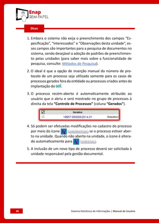 40	 Sistema Eletrônico de Informações | Manual do Usuário
1. 
Embora o sistema não exija o preenchimento dos campos “Es-
pecificação”, “Interessados” e “Observações desta unidade”, es-
ses campos são importantes para a pesquisa de documentos no
sistema, sendo desejável a adoção de padrões de preenchimen-
to pelas unidades (para saber mais sobre a funcionalidade de
pesquisa, consulte: Métodos de Pesquisa).
2. 
O ideal é que a opção de inserção manual do número de pro-
tocolo de um processo seja utilizada somente para os casos de
processos gerados fora da entidade ou processos criados antes da
implantação do .
3. 
O processo recém-aberto é automaticamente atribuído ao
usuário que o abriu e será mostrado no grupo de processos à
direita da tela “Controle de Processos” (coluna “Gerados”).
4. 
Só podem ser efetuadas modificações no cadastro do processo
por meio do ícone se o processo estiver aber-
to na unidade. Quando não aberto na unidade, o ícone é altera-
do automaticamente para .
5. 
A inclusão de um novo tipo de processo deverá ser solicitada à
unidade responsável pela gestão documental.
Dicas
 