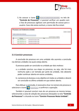 Sistema Eletrônico de Informações | Manual do Usuário	 45
5. 
Ao acessar o ícone na tela de
“Controle de Processos”, é possível verificar um quadro com
a lista de processos sigilosos com permissão de acesso para o
usuário. Caso não exista nenhum, o ícone não fica visível.
3.5 Concluir processos
A conclusão do processo em uma unidade não acarreta a conclusão
nas demais unidades nas quais esteja aberto.
O processo pode ser concluído na unidade por dois motivos:
a. 
a unidade concluiu sua etapa no processo, ou seja, não há mais
nenhuma ação a ser tomada por parte da unidade, não obstante
poder continuar aberto em outras unidades;
b. 
o processo já alcançou o seu objetivo em todas as unidades e deverá
ser concluído na última unidade em que estiver aberto.
Para efetuar a conclusão, é necessário clicar no número do processo e
selecionar o ícone e confirmar a operação.
Também é possível concluir mais de um processo ao mesmo tempo,
selecionando a caixa de seleção dos processos desejados na tela “Controle
de Processos” e clicando no ícone “Concluir Processos Nesta Unidade”.
 