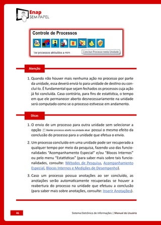 46	 Sistema Eletrônico de Informações | Manual do Usuário
1. 
Quando não houver mais nenhuma ação no processo por parte
da unidade, essa deverá enviá-lo para unidade de destino ou con-
cluí-lo. É fundamental que sejam fechados os processos cuja ação
já foi concluída. Caso contrário, para fins de estatística, o tempo
em que ele permanecer aberto desnecessariamente na unidade
será computado como se o processo estivesse em andamento.
1. 
O envio de um processo para outra unidade sem selecionar a
opção possui o mesmo efeito da
conclusão do processo para a unidade que efetua o envio.
2. 
Um processo concluído em uma unidade pode ser recuperado a
qualquer tempo por meio da pesquisa, fazendo uso das funcio-
nalidades “Acompanhamento Especial” e/ou “Blocos Internos”
ou pelo menu “Estatísticas” (para saber mais sobre tais funcio-
nalidades, consulte: Métodos de Pesquisa, Acompanhamento
Especial, Blocos Internos e Medições de Desempenho).
3. 
Caso um processo possua anotações ao ser concluído, as
anotações serão automaticamente recuperadas se houver a
reabertura do processo na unidade que efetuou a conclusão
(para saber mais sobre anotações, consulte: Inserir Anotações).
Dicas
Atenção
 