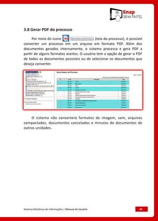 Sistema Eletrônico de Informações | Manual do Usuário	 49
3.8 Gerar PDF do processo
Por meio do ícone (tela do processo), é possível
converter um processo em um arquivo em formato PDF. Além dos
documentos gerados internamente, o sistema processa e gera PDF a
partir de alguns formatos aceitos. O usuário tem a opção de gerar o PDF
de todos os documentos possíveis ou de selecionar os documentos que
deseja converter.
O sistema não converterá formatos de imagem, som, arquivos
compactados, documentos cancelados e minutas de documentos de
outras unidades.
 