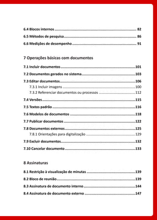 6.4 Blocos internos................................................................................ 82
6.5 Métodos de pesquisa....................................................................... 86
6.6 Medições de desempenho............................................................... 91
7 Operações básicas com documentos
7.1 Incluir documentos.........................................................................101
7.2 Documentos gerados no sistema.....................................................103
7.3 Editar documentos..........................................................................106
7.3.1 Incluir imagens...........................................................................100
7.3.2 Referenciar documentos ou processos......................................112
7.4 Versões...........................................................................................115
7.5 Textos padrão.................................................................................116
7.6 Modelos de documentos................................................................118
7.7 Publicar documentos......................................................................122
7.8 Documentos externos.....................................................................125
7.8.1 Orientações para digitalização...................................................129
7.9 Excluir documentos.........................................................................132
7.10 Cancelar documento.....................................................................133
8 Assinaturas
8.1 Restrição à visualização de minutas................................................139
8.2 Bloco de reunião.............................................................................139
8.3 Assinatura de documento interno...................................................144
8.4 Assinatura de documento externo..................................................147
 