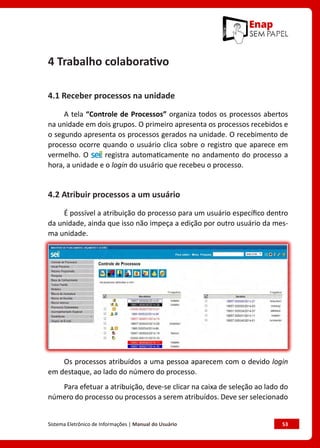 Sistema Eletrônico de Informações | Manual do Usuário	 53
4 Trabalho colaborativo
4.1 Receber processos na unidade
A tela “Controle de Processos” organiza todos os processos abertos
na unidade em dois grupos. O primeiro apresenta os processos recebidos e
o segundo apresenta os processos gerados na unidade. O recebimento de
processo ocorre quando o usuário clica sobre o registro que aparece em
vermelho. O registra automaticamente no andamento do processo a
hora, a unidade e o login do usuário que recebeu o processo.
4.2 Atribuir processos a um usuário
É possível a atribuição do processo para um usuário específico dentro
da unidade, ainda que isso não impeça a edição por outro usuário da mes-
ma unidade.
Os processos atribuídos a uma pessoa aparecem com o devido login
em destaque, ao lado do número do processo.
Para efetuar a atribuição, deve-se clicar na caixa de seleção ao lado do
número do processo ou processos a serem atribuídos. Deve ser selecionado
 